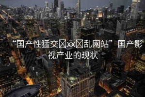“國(guó)產(chǎn)性猛交?xx?亂網(wǎng)站”國(guó)產(chǎn)影視產(chǎn)業(yè)的現(xiàn)狀