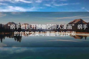 “綱手被扒開腿做?同人漫畫”綱手的自然之美與漫畫中的探索