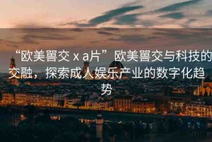 “歐美嘼交ⅹa片”歐美嘼交與科技的交融，探索成人娛樂產(chǎn)業(yè)的數(shù)字化趨勢