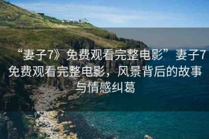 “妻子7》免費(fèi)觀看完整電影”妻子7免費(fèi)觀看完整電影，風(fēng)景背后的故事與情感糾葛