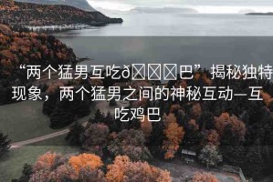 “兩個猛男互吃??巴”揭秘獨特現(xiàn)象，兩個猛男之間的神秘互動—互吃雞巴