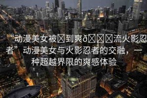 “動漫美女被?到爽??流火影忍者”動漫美女與火影忍者的交融，一種超越界限的爽感體驗(yàn)