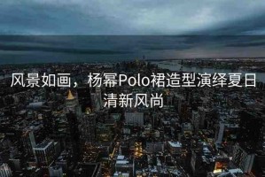 風景如畫，楊冪Polo裙造型演繹夏日清新風尚