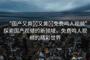 “國產(chǎn)又爽?又黃?免費鳴人視頻”探索國產(chǎn)視頻的新領域，免費鳴人視頻的精彩世界