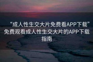 “成人性生交大片免費看APP下載”免費觀看成人性生交大片的APP下載指南