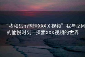 “我和岳m(xù)愉情XXXⅩ視頻”我與岳M的愉悅時(shí)刻—探索XXX視頻的世界