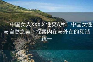 “中國女人XXXⅩ性爽A片”中國女性與自然之美，探索內(nèi)在與外在的和諧統(tǒng)一