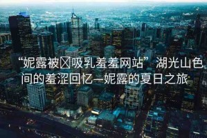 “妮露被?吸乳羞羞網(wǎng)站”湖光山色間的羞澀回憶—妮露的夏日之旅