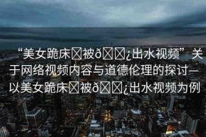 “美女跪床?被??出水視頻”關(guān)于網(wǎng)絡(luò)視頻內(nèi)容與道德倫理的探討—以美女跪床?被??出水視頻為例