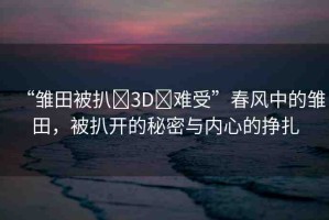 “雛田被扒?3D?難受”春風(fēng)中的雛田，被扒開的秘密與內(nèi)心的掙扎