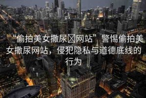 “偷拍美女撒尿?網(wǎng)站”警惕偷拍美女撒尿網(wǎng)站，侵犯隱私與道德底線的行為