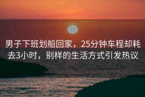 男子下班劃船回家，25分鐘車程卻耗去3小時，別樣的生活方式引發(fā)熱議
