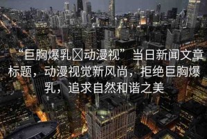 “巨胸爆乳?動(dòng)漫視”當(dāng)日新聞文章標(biāo)題，動(dòng)漫視覺新風(fēng)尚，拒絕巨胸爆乳，追求自然和諧之美