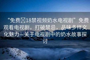 “免費(fèi)?18禁視頻奶水電視劇”免費(fèi)觀看電視劇，打破禁忌，品味多樣文化魅力—關(guān)于電視劇中的奶水故事探討