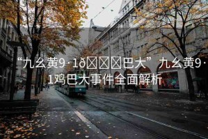 “九幺黃9·1??巴大”九幺黃9·1雞巴大事件全面解析