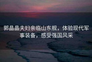 郭晶晶夫婦親臨山東艦，體驗現(xiàn)代軍事裝備，感受強國風采