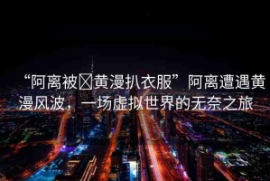 “阿離被?黃漫扒衣服”阿離遭遇黃漫風波，一場虛擬世界的無奈之旅