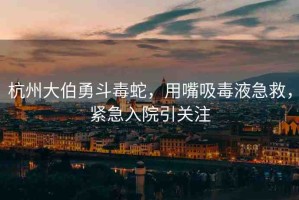 杭州大伯勇斗毒蛇，用嘴吸毒液急救，緊急入院引關(guān)注