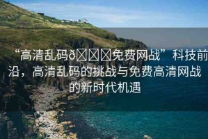 “高清亂碼??免費(fèi)網(wǎng)戰(zhàn)”科技前沿，高清亂碼的挑戰(zhàn)與免費(fèi)高清網(wǎng)戰(zhàn)的新時(shí)代機(jī)遇