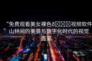 “免費(fèi)觀看美女裸色??視頻軟件”山林間的美景與數(shù)字化時(shí)代的視覺(jué)盛宴