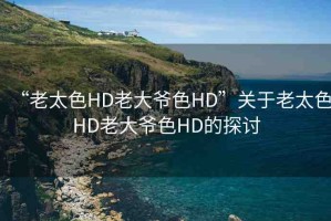 “老太色HD老大爺色HD”關(guān)于老太色HD老大爺色HD的探討