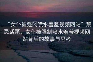 “女仆被強(qiáng)?噴水羞羞視頻網(wǎng)站”禁忌話題，女仆被強(qiáng)制噴水羞羞視頻網(wǎng)站背后的故事與思考