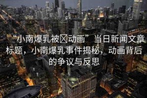 “小南爆乳被?動畫”當日新聞文章標題，小南爆乳事件揭秘，動畫背后的爭議與反思