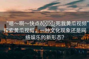 “嗯～啊～快點(diǎn)??死我黃瓜視頻”探索黃瓜視頻，一種文化現(xiàn)象還是網(wǎng)絡(luò)娛樂(lè)的新形態(tài)？