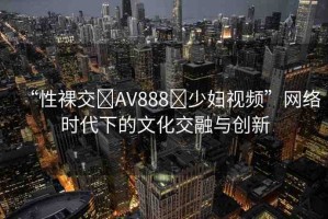 “性裸交?AV888?少婦視頻”網(wǎng)絡(luò)時(shí)代下的文化交融與創(chuàng)新