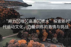 “用力?哦?高潮?噴水”探索新時代運動文化，力量訓(xùn)練的激情與挑戰(zhàn)