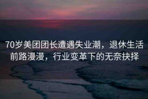 70歲美團團長遭遇失業(yè)潮，退休生活前路漫漫，行業(yè)變革下的無奈抉擇