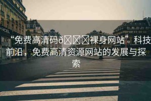 “免費高清碼??裸身網(wǎng)站”科技前沿，免費高清資源網(wǎng)站的發(fā)展與探索