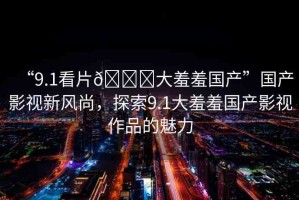 “9.1看片??大羞羞國(guó)產(chǎn)”國(guó)產(chǎn)影視新風(fēng)尚，探索9.1大羞羞國(guó)產(chǎn)影視作品的魅力