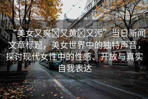 “美女又爽?又黃?又污”當日新聞文章標題，美女世界中的獨特聲音，探討現(xiàn)代女性中的性感、開放與真實自我表達