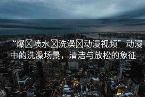 “爆?噴水?洗澡?動(dòng)漫視頻”動(dòng)漫中的洗澡場(chǎng)景，清潔與放松的象征