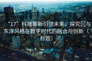 “17”科技革新引領未來，探究?與東洋風格在數(shù)字時代的融合與創(chuàng)新（標題）