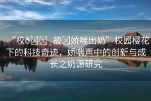 “校??被?嬌喘出奶”校園櫻花下的科技奇跡，嬌喘聲中的創(chuàng)新與成長之奶源研究