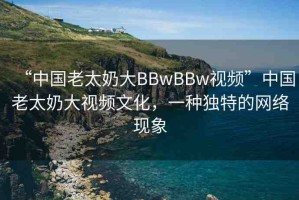 “中國(guó)老太奶大BBwBBw視頻”中國(guó)老太奶大視頻文化，一種獨(dú)特的網(wǎng)絡(luò)現(xiàn)象
