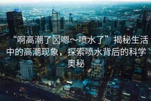 “啊高潮了?嗯～噴水了”揭秘生活中的高潮現(xiàn)象，探索噴水背后的科學(xué)奧秘