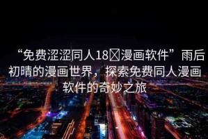 “免費(fèi)澀澀同人18?漫畫(huà)軟件”雨后初晴的漫畫(huà)世界，探索免費(fèi)同人漫畫(huà)軟件的奇妙之旅