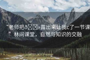 “老師把??露出來讓我c了一節(jié)課”林間課堂，自然與知識的交融
