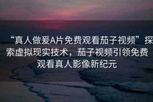 “真人做爰A片免費觀看茄子視頻”探索虛擬現(xiàn)實技術(shù)，茄子視頻引領(lǐng)免費觀看真人影像新紀元