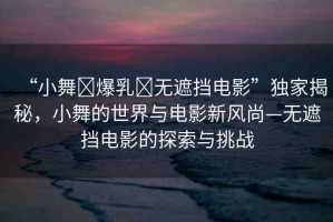 “小舞?爆乳?無遮擋電影”獨家揭秘，小舞的世界與電影新風尚—無遮擋電影的探索與挑戰(zhàn)