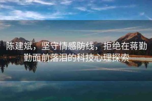 陳建斌，堅(jiān)守情感防線，拒絕在蔣勤勤面前落淚的科技心理探索
