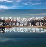 “歐美體內(nèi)?精ggggg”歐美體內(nèi)科技引領(lǐng)全球健康新潮流，揭秘歐美男性體內(nèi)科技趨勢(shì)的最新進(jìn)展