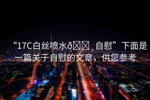 “17C白絲噴水??自慰”下面是一篇關(guān)于自慰的文章，供您參考