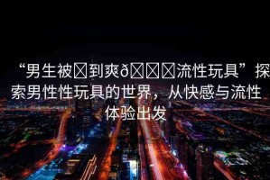 “男生被?到爽??流性玩具”探索男性性玩具的世界，從快感與流性體驗出發(fā)
