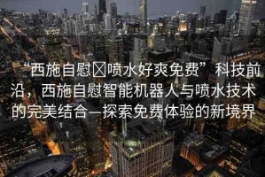 “西施自慰?噴水好爽免費(fèi)”科技前沿，西施自慰智能機(jī)器人與噴水技術(shù)的完美結(jié)合—探索免費(fèi)體驗(yàn)的新境界