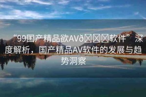 “99國產(chǎn)精品欲AV??軟件”深度解析，國產(chǎn)精品AV軟件的發(fā)展與趨勢洞察