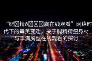 “腿?精??胸在線觀看”網(wǎng)絡(luò)時代下的審美變遷，關(guān)于腿精精瘦身材與豐滿胸型在線觀看的探討